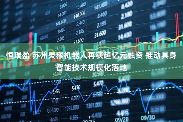 恒瑞盈 苏州灵猴机器人再获超亿元融资 推动具身智能技术规模化落地