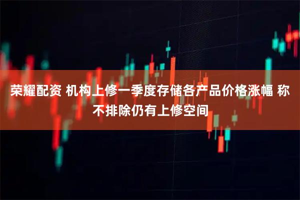 荣耀配资 机构上修一季度存储各产品价格涨幅 称不排除仍有上修空间
