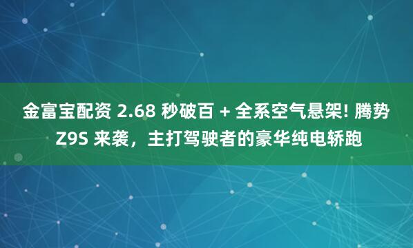 金富宝配资 2.68 秒破百 + 全系空气悬架! 腾势 Z9S 来袭，主打驾驶者的豪华纯电轿跑